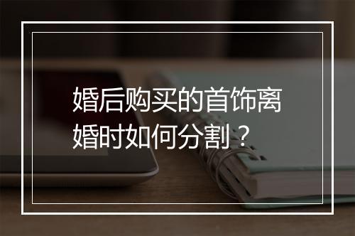 婚后购买的首饰离婚时如何分割？