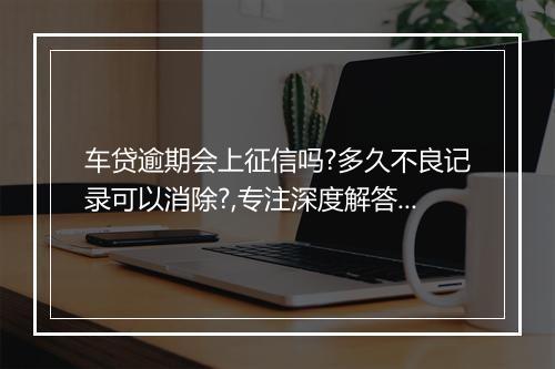 车贷逾期会上征信吗?多久不良记录可以消除?,专注深度解答呈现！