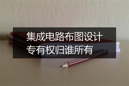 集成电路布图设计专有权归谁所有