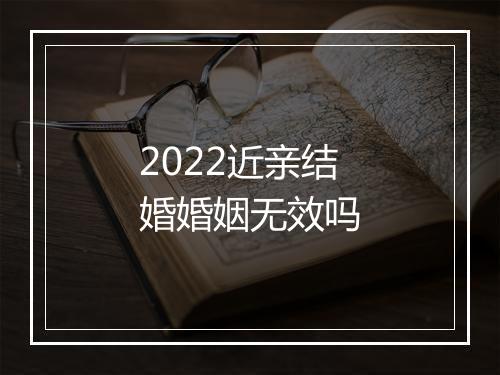 2022近亲结婚婚姻无效吗