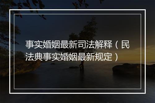 事实婚姻最新司法解释（民法典事实婚姻最新规定）