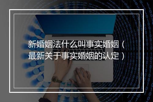 新婚姻法什么叫事实婚姻（最新关于事实婚姻的认定）