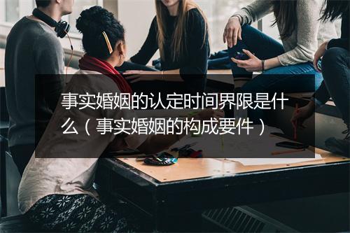 事实婚姻的认定时间界限是什么（事实婚姻的构成要件）