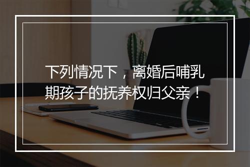 下列情况下，离婚后哺乳期孩子的抚养权归父亲！