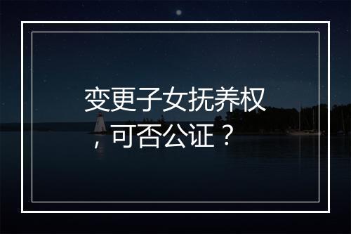 变更子女抚养权，可否公证？