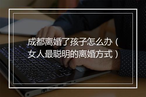 成都离婚了孩子怎么办（女人最聪明的离婚方式）