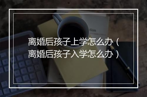 离婚后孩子上学怎么办（离婚后孩子入学怎么办）