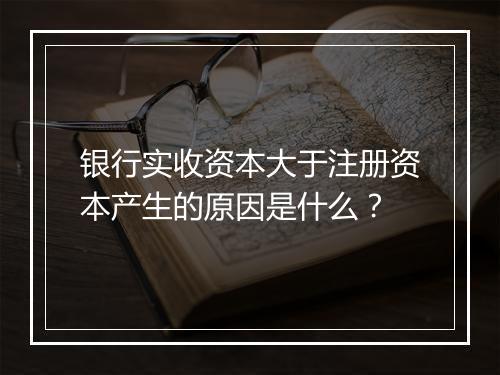 银行实收资本大于注册资本产生的原因是什么？