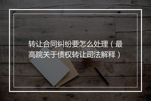 转让合同纠纷要怎么处理（最高院关于债权转让司法解释）
