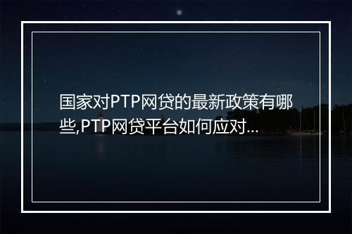 国家对PTP网贷的最新政策有哪些,PTP网贷平台如何应对最新政策