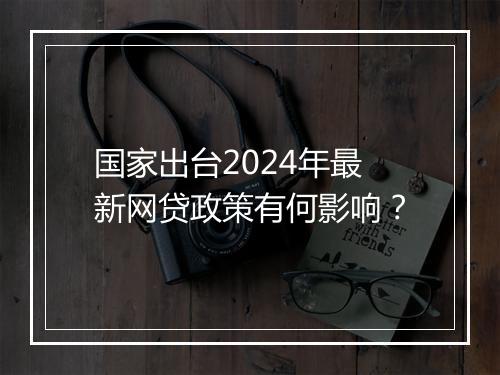 国家出台2024年最新网贷政策有何影响？