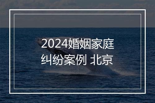 2024婚姻家庭纠纷案例 北京