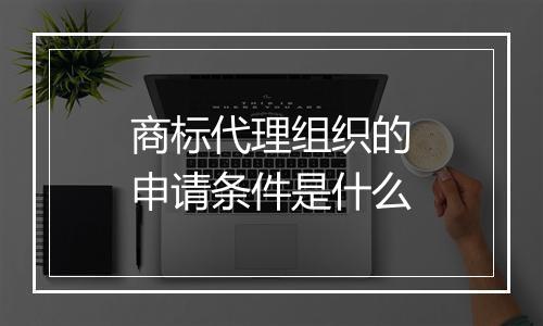 商标代理组织的申请条件是什么