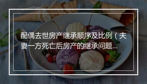 配偶去世房产继承顺序及比例（夫妻一方死亡后房产的继承问题）