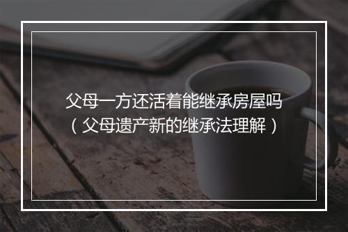 父母一方还活着能继承房屋吗（父母遗产新的继承法理解）