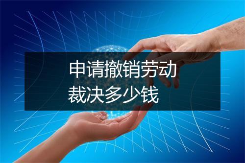 申请撤销劳动裁决多少钱