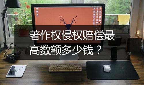 著作权侵权赔偿最高数额多少钱？