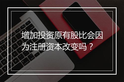增加投资原有股比会因为注册资本改变吗？
