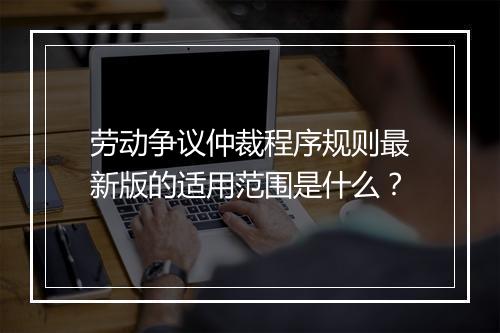 劳动争议仲裁程序规则最新版的适用范围是什么？