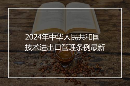 2024年中华人民共和国技术进出口管理条例最新