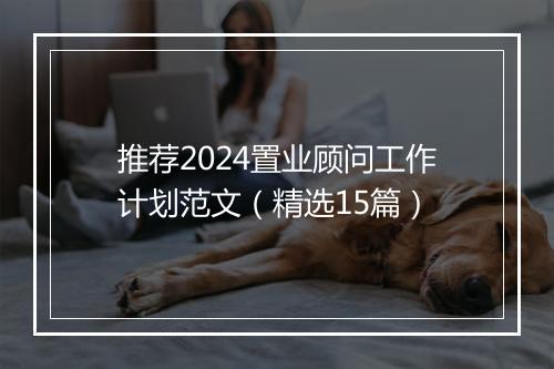 推荐2024置业顾问工作计划范文（精选15篇）