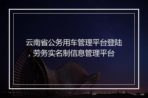 云南省公务用车管理平台登陆，劳务实名制信息管理平台