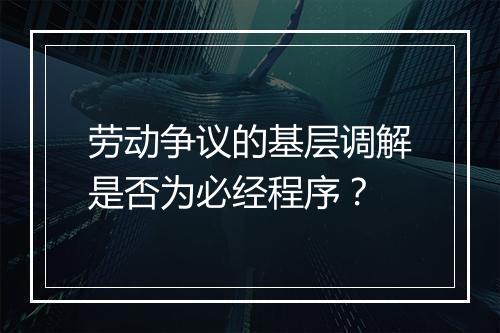 劳动争议的基层调解是否为必经程序？