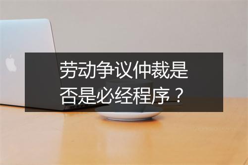 劳动争议仲裁是否是必经程序？
