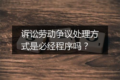 诉讼劳动争议处理方式是必经程序吗？