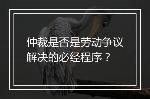 仲裁是否是劳动争议解决的必经程序？