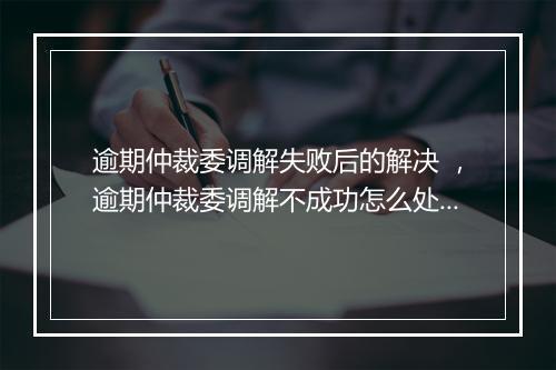 逾期仲裁委调解失败后的解决 ，逾期仲裁委调解不成功怎么处理