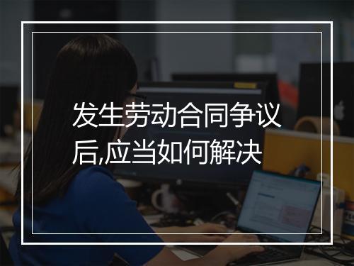发生劳动合同争议后,应当如何解决