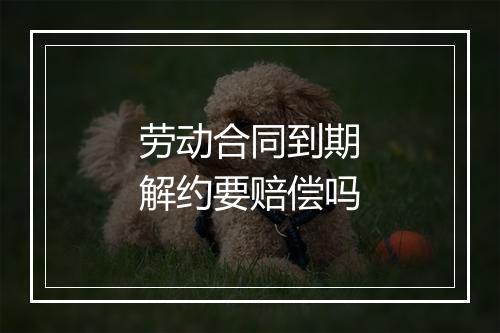 劳动合同到期解约要赔偿吗