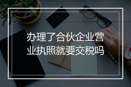 办理了合伙企业营业执照就要交税吗