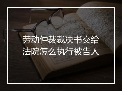 劳动仲裁裁决书交给法院怎么执行被告人