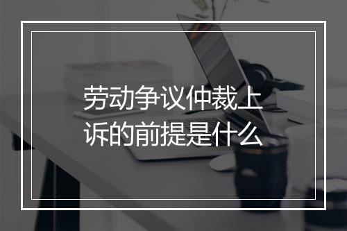 劳动争议仲裁上诉的前提是什么