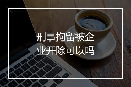 刑事拘留被企业开除可以吗