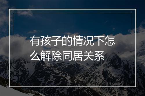 有孩子的情况下怎么解除同居关系