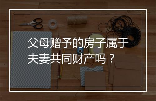 父母赠予的房子属于夫妻共同财产吗？
