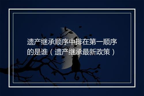 遗产继承顺序中排在第一顺序的是谁（遗产继承最新政策）