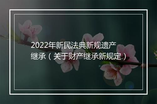 2022年新民法典新规遗产继承（关于财产继承新规定）