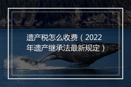 遗产税怎么收费（2022年遗产继承法最新规定）