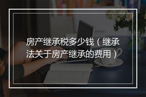 房产继承税多少钱（继承法关于房产继承的费用）