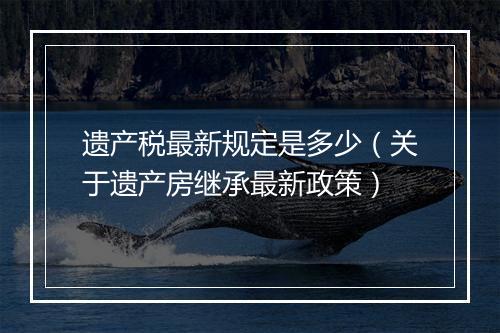 遗产税最新规定是多少（关于遗产房继承最新政策）