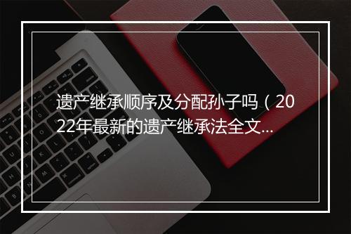遗产继承顺序及分配孙子吗（2022年最新的遗产继承法全文）