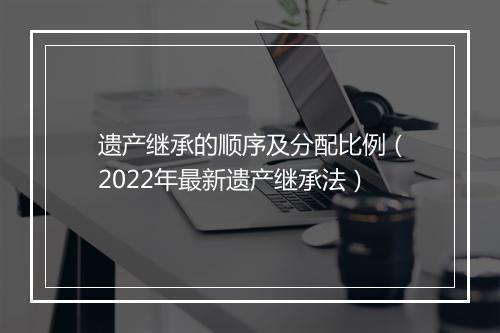 遗产继承的顺序及分配比例（2022年最新遗产继承法）