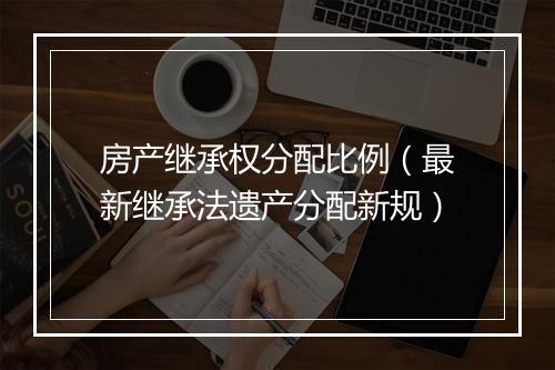 房产继承权分配比例（最新继承法遗产分配新规）
