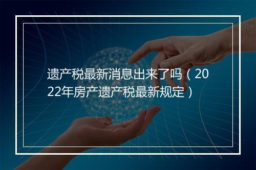 遗产税最新消息出来了吗（2022年房产遗产税最新规定）