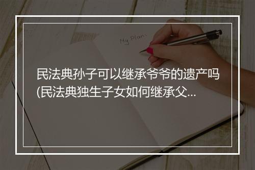 民法典孙子可以继承爷爷的遗产吗(民法典独生子女如何继承父母遗产)