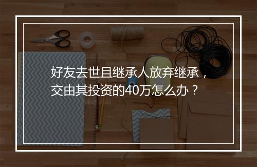 好友去世且继承人放弃继承，交由其投资的40万怎么办？
